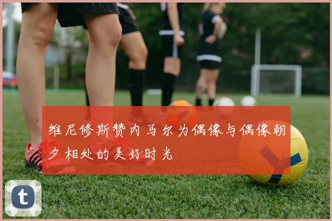 维尼修斯赞内马尔为偶像与偶像朝夕相处的美好时光