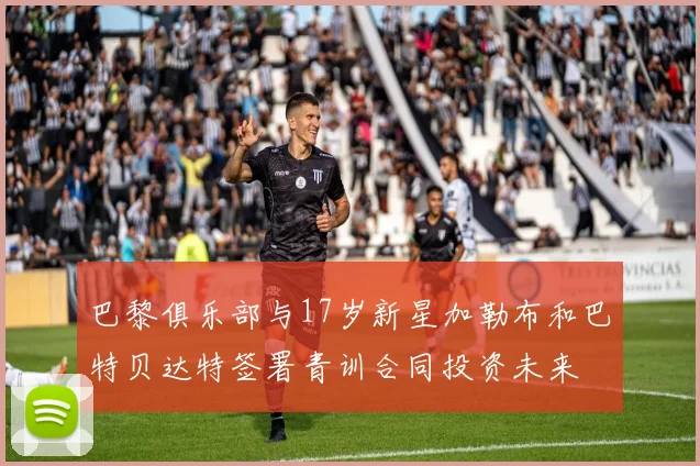 巴黎俱乐部与17岁新星加勒布和巴特贝达特签署青训合同投资未来