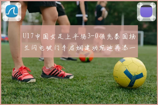 U17中国女足上半场3-0领先泰国杨兰闪电破门李启娴建功宛迪再添一分