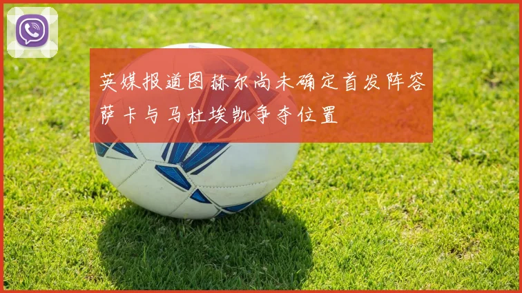 英媒报道图赫尔尚未确定首发阵容萨卡与马杜埃凯争夺位置