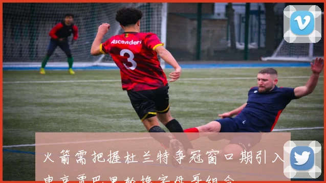 火箭需把握杜兰特争冠窗口期引入申京贾巴里轮换字母哥组合