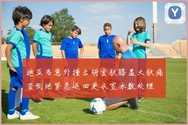 迪亚洛意外撞击胡金秋膝盖大秋痛苦倒地紧急返回更衣室冰敷处理