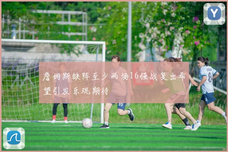 詹姆斯缺阵至少两场16强战复出希望引发乐观期待