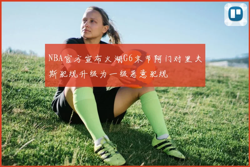 NBA官方宣布火湖G6末节阿门对里夫斯犯规升级为一级恶意犯规