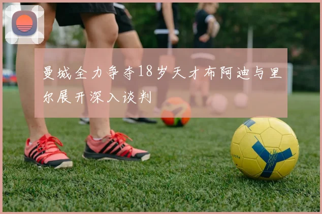 曼城全力争夺18岁天才布阿迪与里尔展开深入谈判