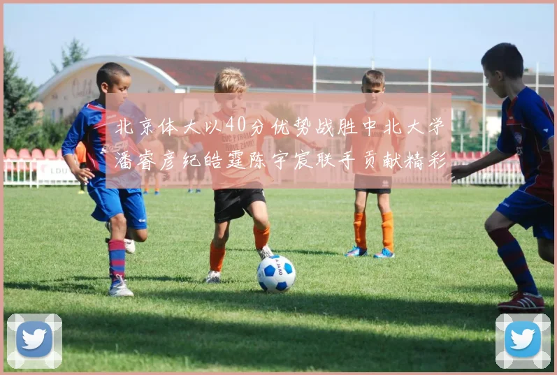 北京体大以40分优势战胜中北大学潘睿彦纪皓霆陈宇宸联手贡献精彩表现