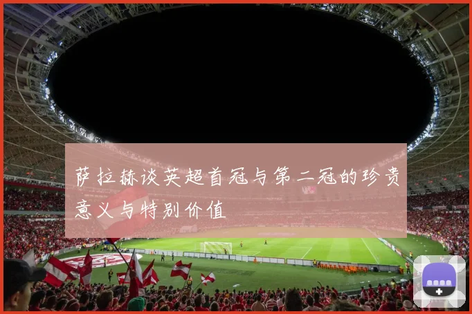 萨拉赫谈英超首冠与第二冠的珍贵意义与特别价值