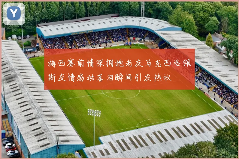 梅西赛前情深拥抱老友马克西洛佩斯友情感动落泪瞬间引发热议