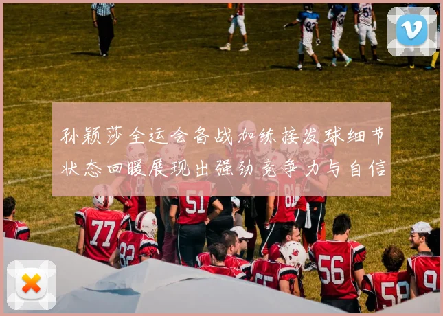 孙颖莎全运会备战加练接发球细节状态回暖展现出强劲竞争力与自信心