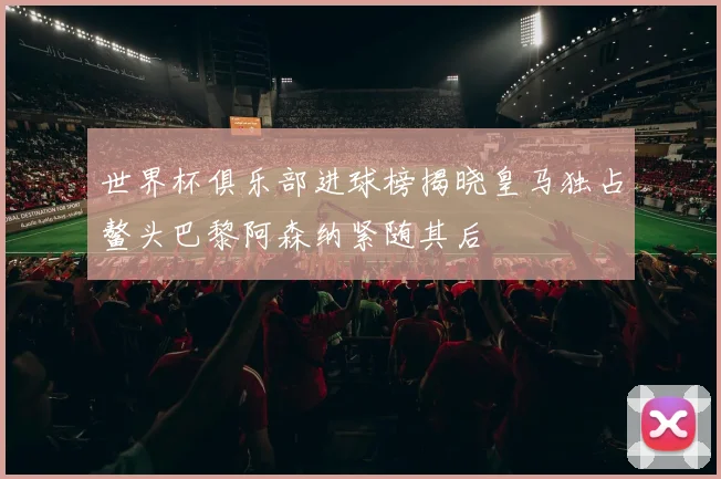 世界杯俱乐部进球榜揭晓皇马独占鳌头巴黎阿森纳紧随其后