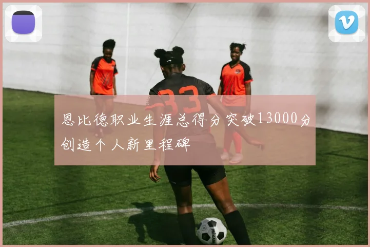 恩比德职业生涯总得分突破13000分创造个人新里程碑