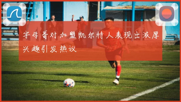 字母哥对加盟凯尔特人表现出浓厚兴趣引发热议