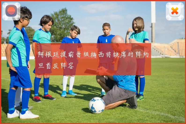 阿根廷提前晋级梅西将缺席对阵约旦首发阵容
