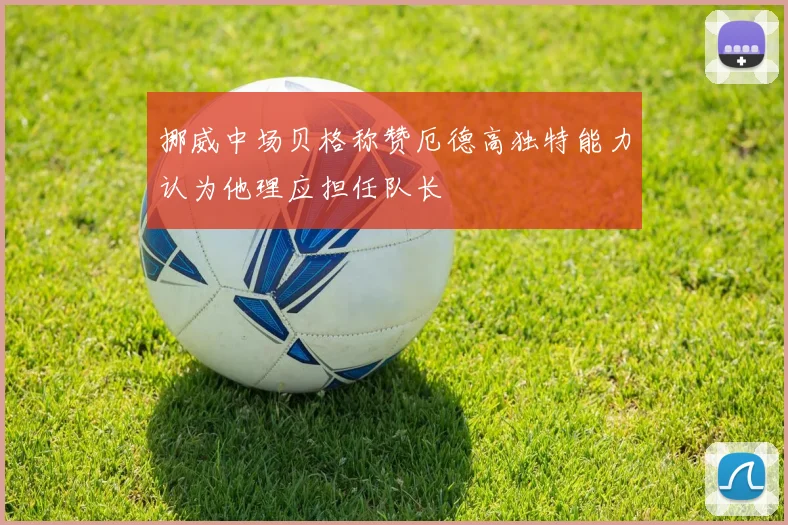 挪威中场贝格称赞厄德高独特能力认为他理应担任队长