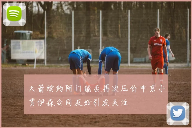 火箭续约阿门能否再次压价申京小贾伊森合同友好引发关注