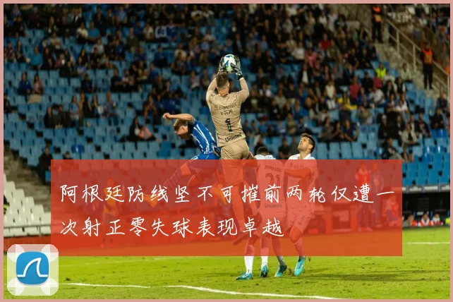 阿根廷防线坚不可摧前两轮仅遭一次射正零失球表现卓越