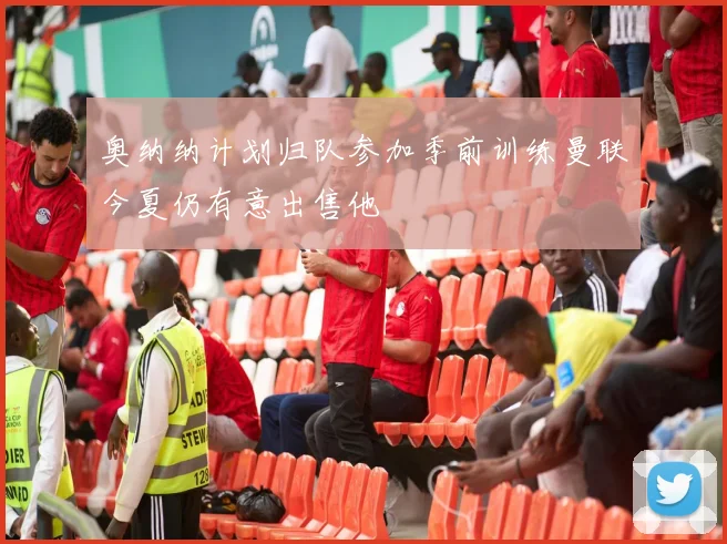 奥纳纳计划归队参加季前训练曼联今夏仍有意出售他