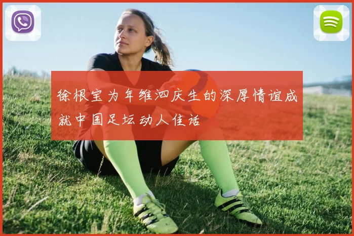 徐根宝为年维泗庆生的深厚情谊成就中国足坛动人佳话