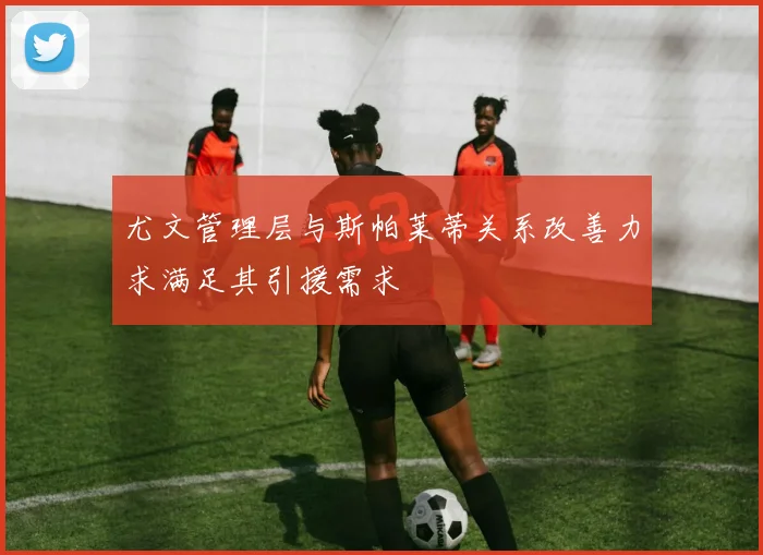 尤文管理层与斯帕莱蒂关系改善力求满足其引援需求