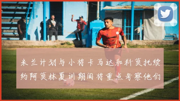 米兰计划与小将卡马达和科莫托续约阿莫林夏训期间将重点考察他们