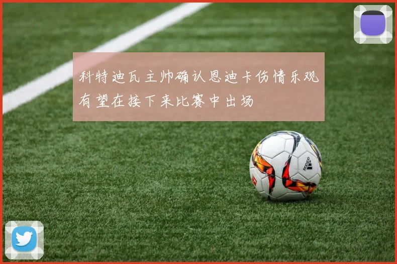 科特迪瓦主帅确认恩迪卡伤情乐观有望在接下来比赛中出场