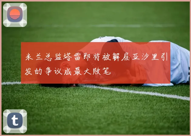 米兰总监塔雷即将被解雇亚沙里引发的争议成最大败笔