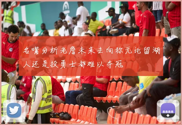 名嘴分析老詹未来去向称无论留湖人还是投勇士都难以夺冠