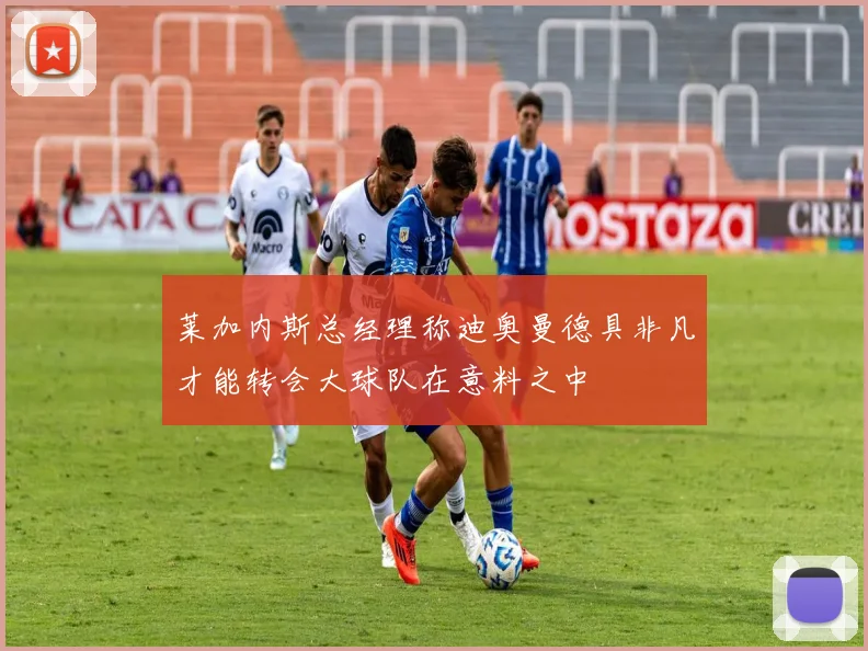 莱加内斯总经理称迪奥曼德具非凡才能转会大球队在意料之中