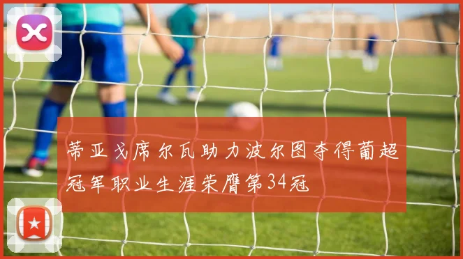 蒂亚戈席尔瓦助力波尔图夺得葡超冠军职业生涯荣膺第34冠