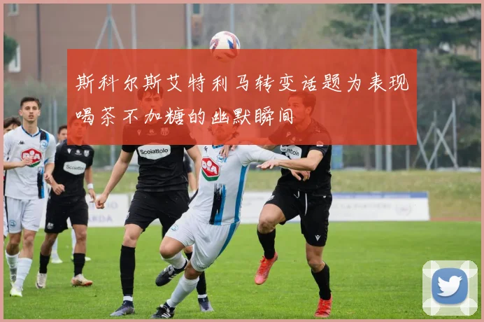 斯科尔斯艾特利马转变话题为表现喝茶不加糖的幽默瞬间