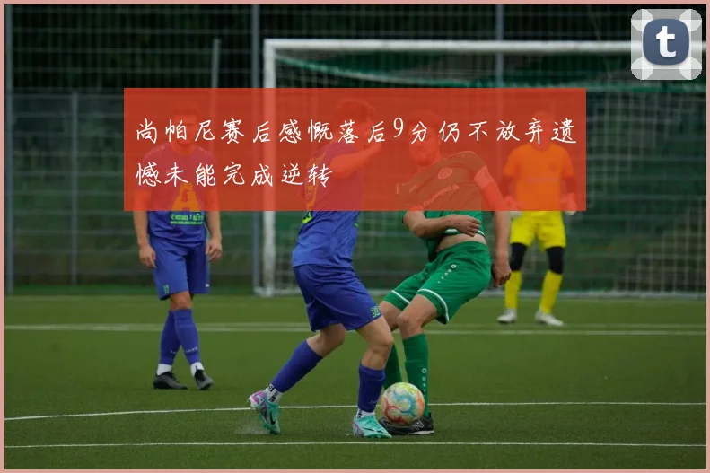 尚帕尼赛后感慨落后9分仍不放弃遗憾未能完成逆转