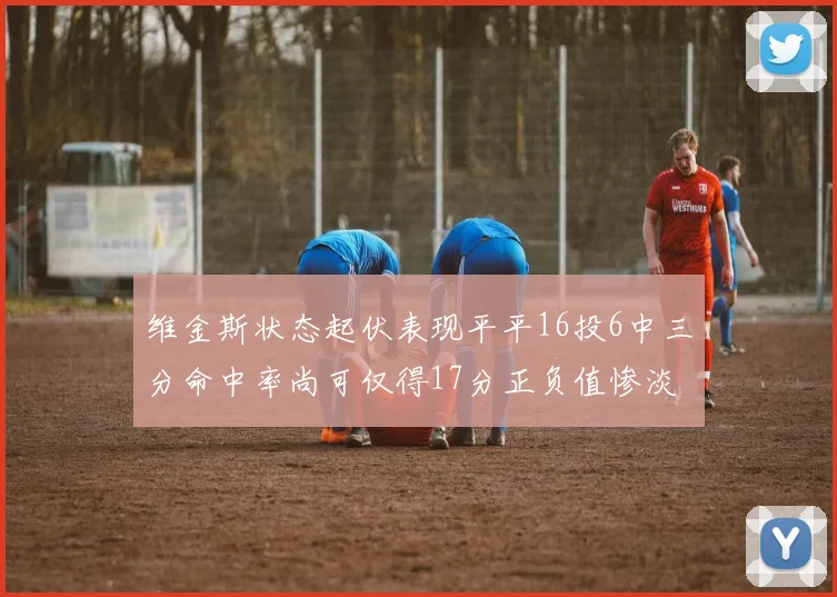 维金斯状态起伏表现平平16投6中三分命中率尚可仅得17分正负值惨淡12