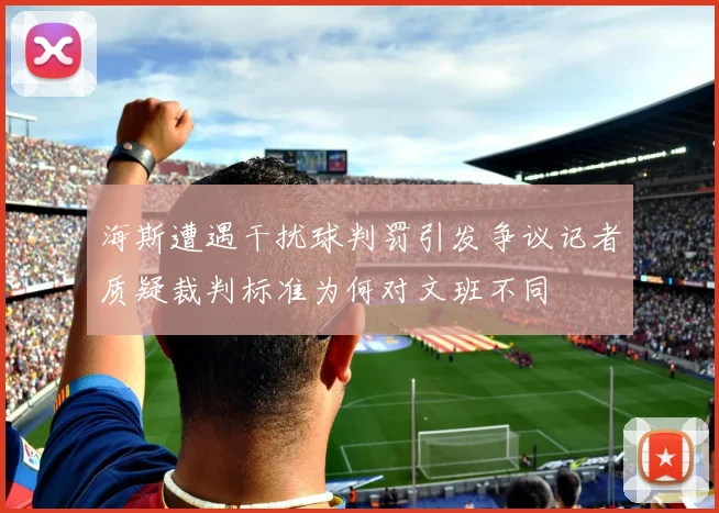 海斯遭遇干扰球判罚引发争议记者质疑裁判标准为何对文班不同