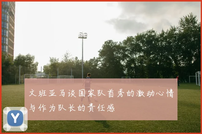 文班亚马谈国家队首秀的激动心情与作为队长的责任感
